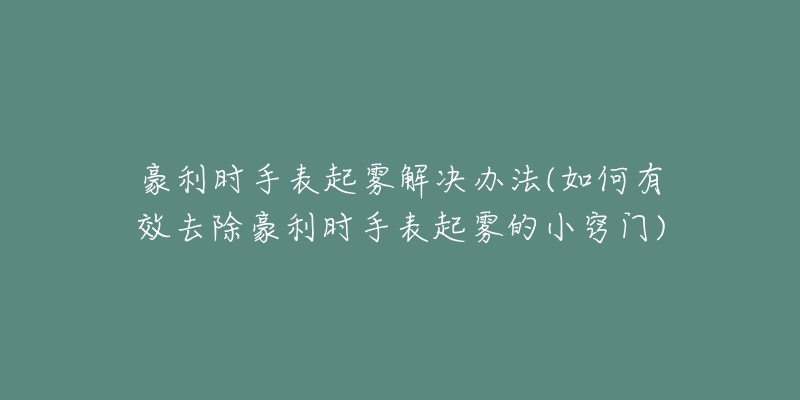 豪利时手表起雾解决办法(如何有效去除豪利时手表起雾的小窍门)-名表号 豪利时手表起雾解决办法(如何有效去除豪利时手表起雾的小窍门)