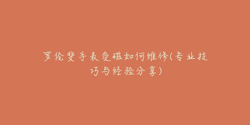 罗伦斐手表受磁如何维修(专业技巧与经验分享)-名表号 罗伦斐手表受磁如何维修(专业技巧与经验分享)