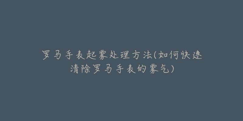 罗马手表起雾处理方法(如何快速清除罗马手表的雾气)-名表号 罗马手表起雾处理方法(如何快速清除罗马手表的雾气)