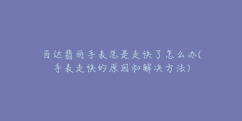 百达翡丽手表总是走快了怎么办(手表走快的原因和解决方法)-名表号 百达翡丽手表总是走快了怎么办(手表走快的原因和解决方法)