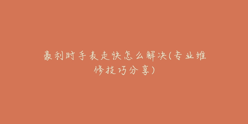 豪利时手表走快怎么解决(专业维修技巧分享)-名表号 豪利时手表走快怎么解决(专业维修技巧分享)