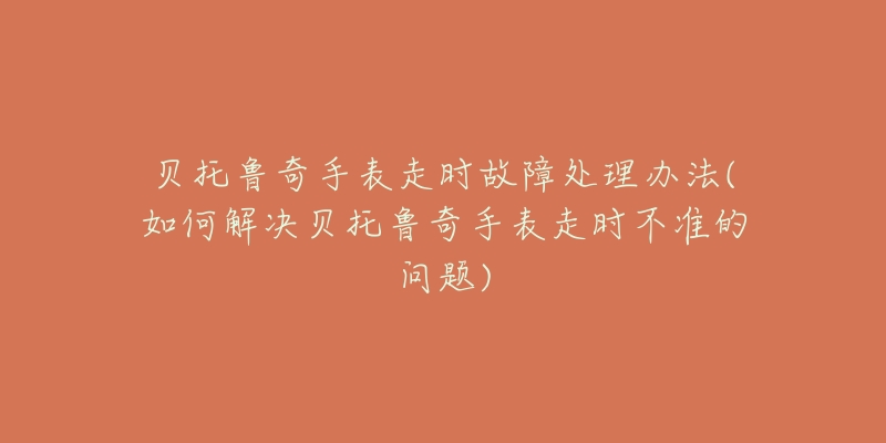 贝托鲁奇手表走时故障处理办法(如何解决贝托鲁奇手表走时不准的问题)-名表号 贝托鲁奇手表走时故障处理办法(如何解决贝托鲁奇手表走时不准的问题)