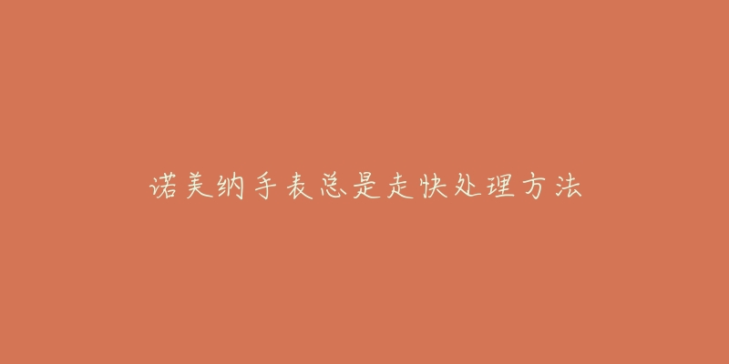 诺美纳手表总是走快处理方法-名表号 诺美纳手表总是走快处理方法