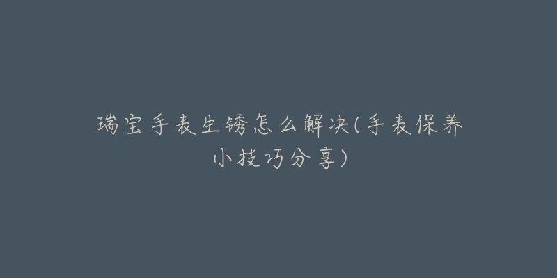 瑞宝手表生锈怎么解决(手表保养小技巧分享)-名表号 瑞宝手表生锈怎么解决(手表保养小技巧分享)