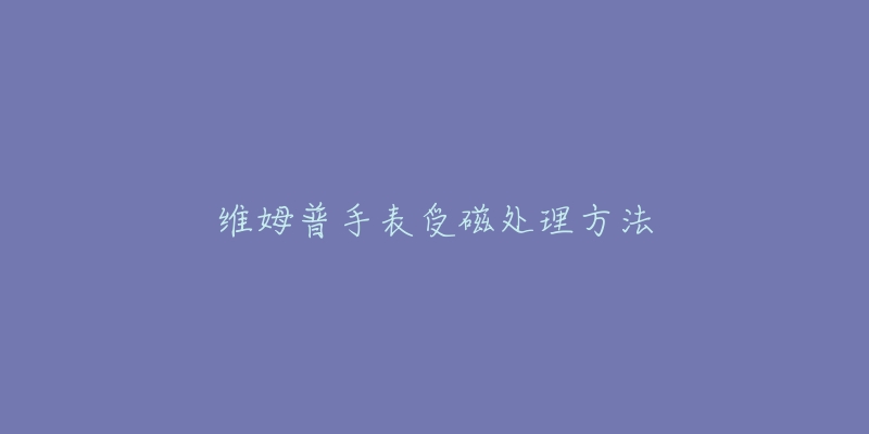 维姆普手表受磁处理方法-名表号 维姆普手表受磁处理方法