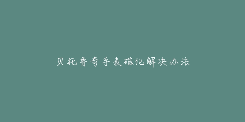 贝托鲁奇手表磁化解决办法-名表号 贝托鲁奇手表磁化解决办法