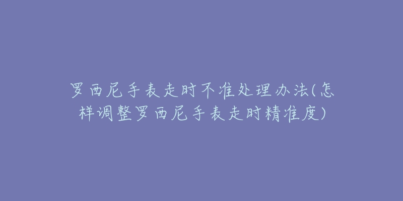 罗西尼手表走时不准处理办法(怎样调整罗西尼手表走时精准度)-名表号 罗西尼手表走时不准处理办法(怎样调整罗西尼手表走时精准度)
