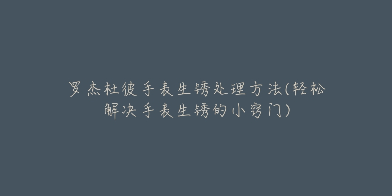 罗杰杜彼手表生锈处理方法(轻松解决手表生锈的小窍门)-名表号 罗杰杜彼手表生锈处理方法(轻松解决手表生锈的小窍门)