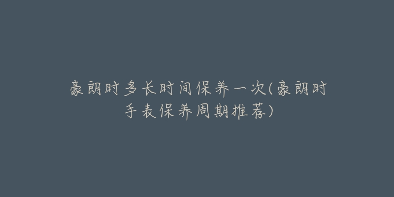 豪朗时多长时间保养一次(豪朗时手表保养周期推荐)-名表号 豪朗时多长时间保养一次(豪朗时手表保养周期推荐)