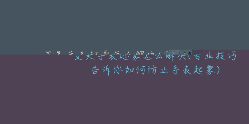 艾美手表起雾怎么解决(专业技巧告诉你如何防止手表起雾)-名表号 艾美手表起雾怎么解决(专业技巧告诉你如何防止手表起雾)