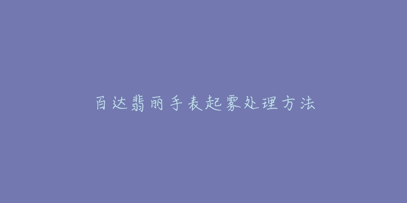 百达翡丽手表起雾处理方法-名表号 百达翡丽手表起雾处理方法
