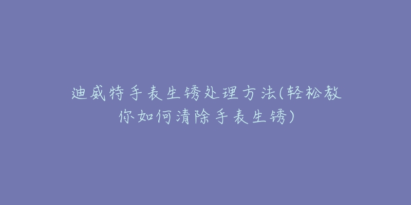 迪威特手表生锈处理方法(轻松教你如何清除手表生锈)-名表号 迪威特手表生锈处理方法(轻松教你如何清除手表生锈)