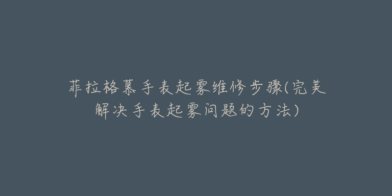 菲拉格慕手表起雾维修步骤(完美解决手表起雾问题的方法)-名表号 菲拉格慕手表起雾维修步骤(完美解决手表起雾问题的方法)