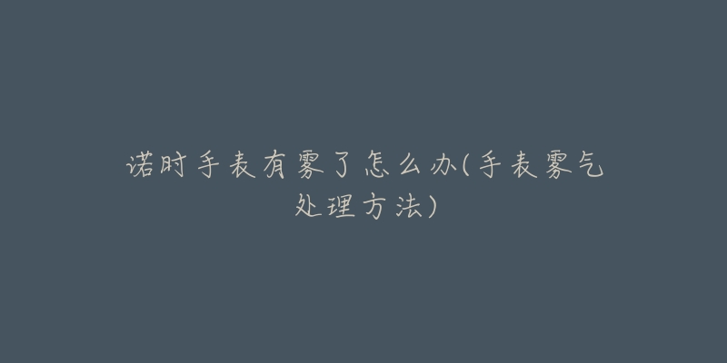 诺时手表有雾了怎么办(手表雾气处理方法)-名表号 诺时手表有雾了怎么办(手表雾气处理方法)