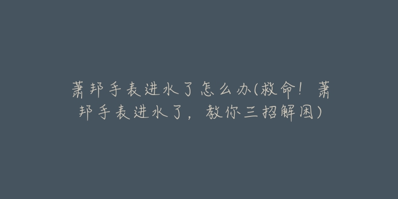 萧邦手表进水了怎么办(救命!萧邦手表进水了,教你三招解困)-名表号 萧邦手表进水了怎么办(救命!萧邦手表进水了,教你三招解困)