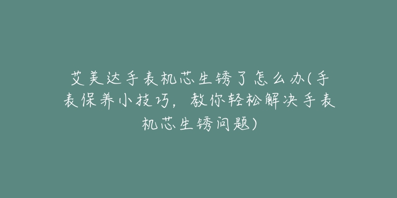 艾美达手表机芯生锈了怎么办(手表保养小技巧,教你轻松解决手表机芯生锈问题)-名表号 艾美达手表机芯生锈了怎么办(手表保养小技巧,教你轻松解决手表机芯生锈问题)