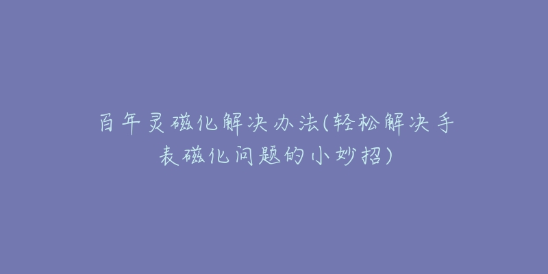 百年灵磁化解决办法(轻松解决手表磁化问题的小妙招)-名表号 百年灵磁化解决办法(轻松解决手表磁化问题的小妙招)