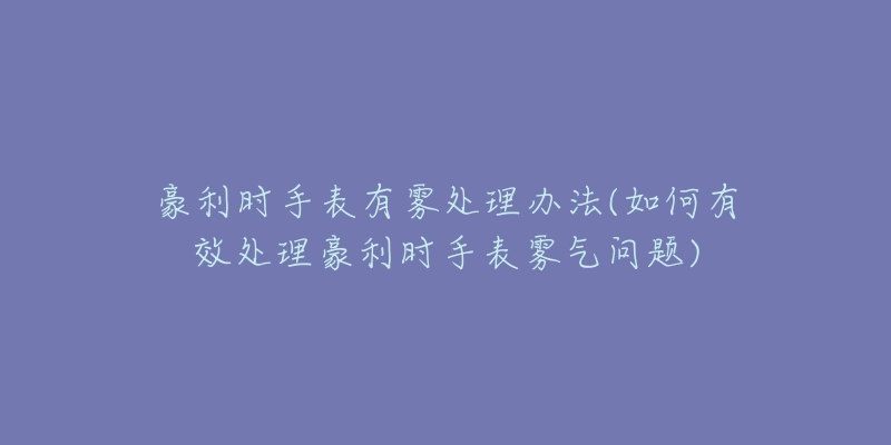 豪利时手表有雾处理办法(如何有效处理豪利时手表雾气问题)-名表号 豪利时手表有雾处理办法(如何有效处理豪利时手表雾气问题)