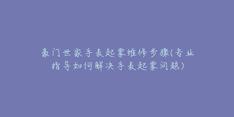 豪门世家手表起雾维修步骤(专业指导如何解决手表起雾问题)-名表号 豪门世家手表起雾维修步骤(专业指导如何解决手表起雾问题)