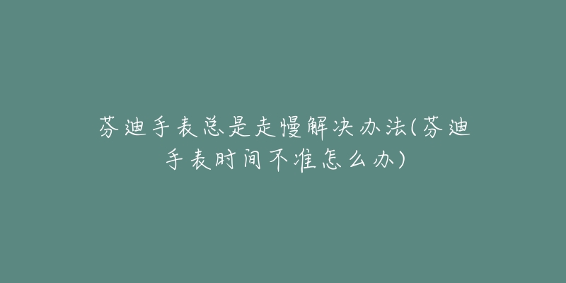 芬迪手表总是走慢解决办法(芬迪手表时间不准怎么办)-名表号 芬迪手表总是走慢解决办法(芬迪手表时间不准怎么办)