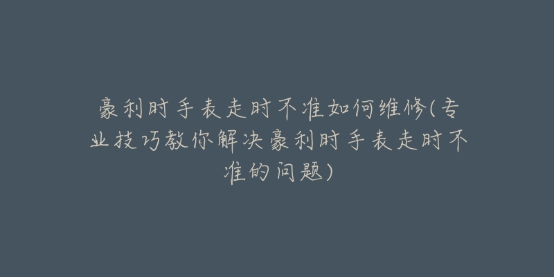 豪利时手表走时不准如何维修(专业技巧教你解决豪利时手表走时不准的问题)-名表号 豪利时手表走时不准如何维修(专业技巧教你解决豪利时手表走时不准的问题)
