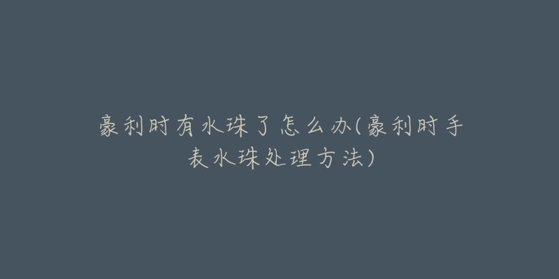 豪利时有水珠了怎么办(豪利时手表水珠处理方法)-名表号 豪利时有水珠了怎么办(豪利时手表水珠处理方法)