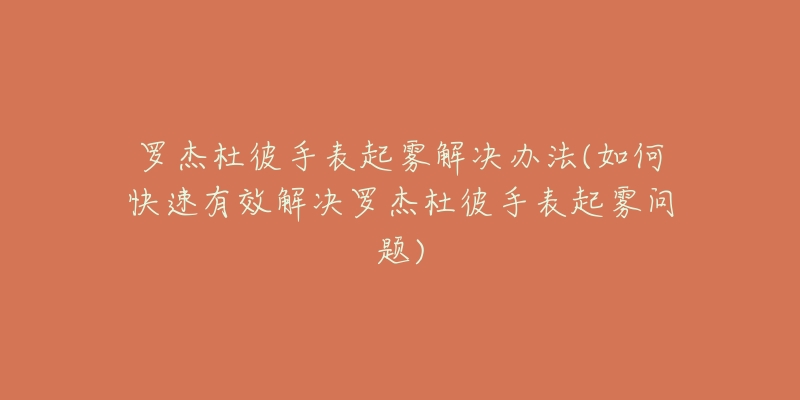 罗杰杜彼手表起雾解决办法(如何快速有效解决罗杰杜彼手表起雾问题)-名表号 罗杰杜彼手表起雾解决办法(如何快速有效解决罗杰杜彼手表起雾问题)