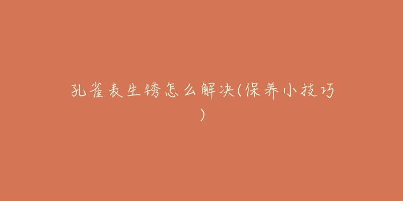 孔雀表生锈怎么解决(保养小技巧)-名表号 孔雀表生锈怎么解决(保养小技巧)