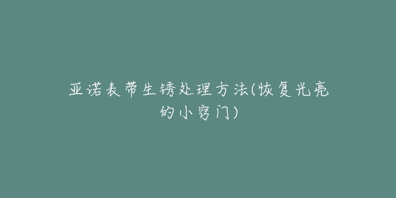 亚诺表带生锈处理方法(恢复光亮的小窍门)-名表号 亚诺表带生锈处理方法(恢复光亮的小窍门)