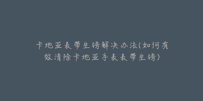 卡地亚表带生锈解决办法(如何有效清除卡地亚手表表带生锈)-名表号 卡地亚表带生锈解决办法(如何有效清除卡地亚手表表带生锈)