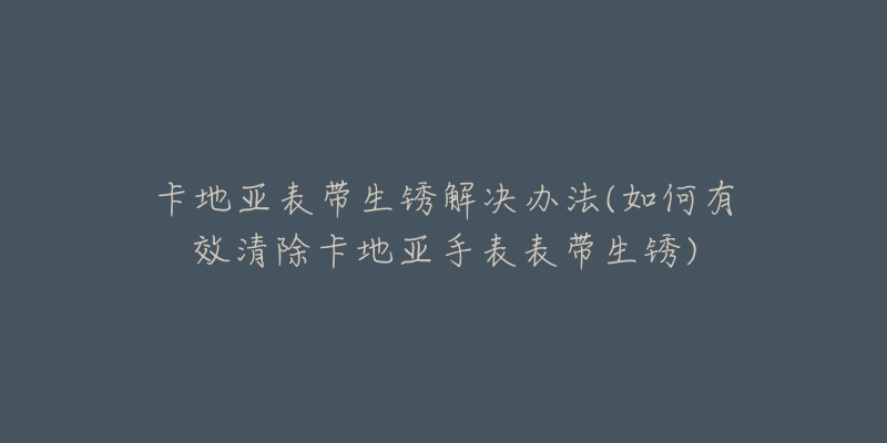 卡地亚表带生锈解决办法(如何有效清除卡地亚手表表带生锈)