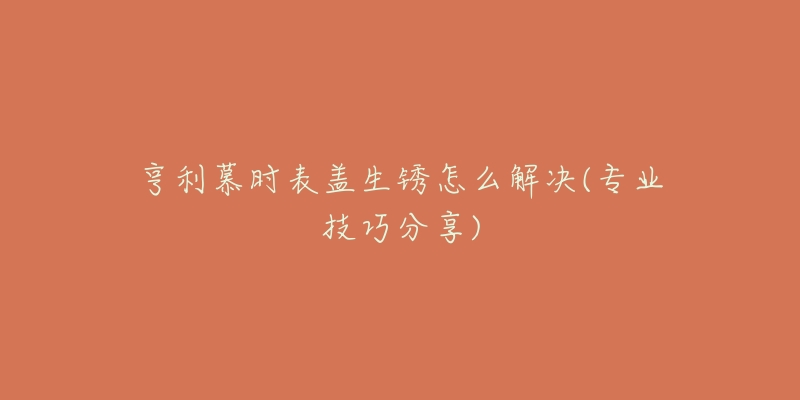 亨利慕时表盖生锈怎么解决(专业技巧分享)-名表号 亨利慕时表盖生锈怎么解决(专业技巧分享)