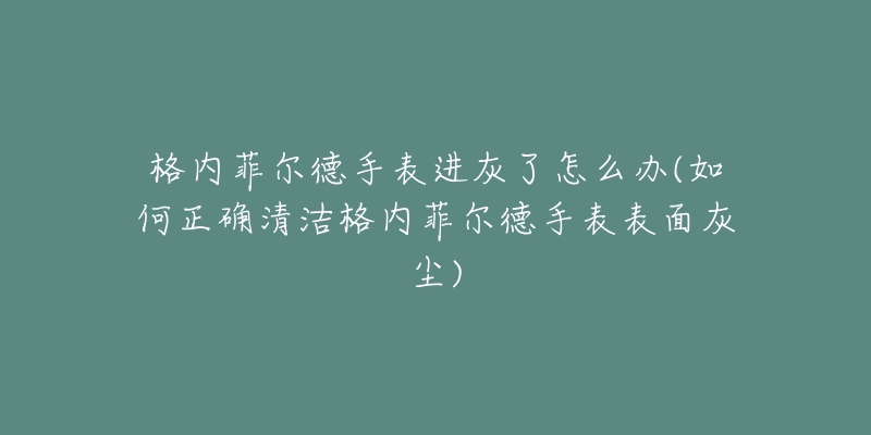 格内菲尔德手表进灰了怎么办(如何正确清洁格内菲尔德手表表面灰尘)-名表号 格内菲尔德手表进灰了怎么办(如何正确清洁格内菲尔德手表表面灰尘)