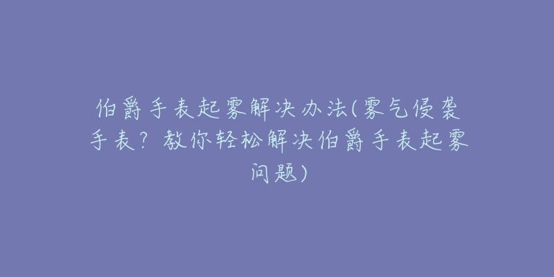 伯爵手表起雾解决办法(雾气侵袭手表？教你轻松解决伯爵手表起雾问题)