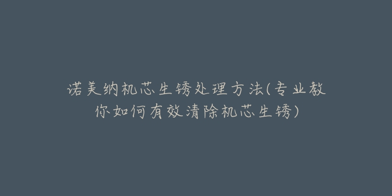 诺美纳机芯生锈处理方法(专业教你如何有效清除机芯生锈)-名表号 诺美纳机芯生锈处理方法(专业教你如何有效清除机芯生锈)