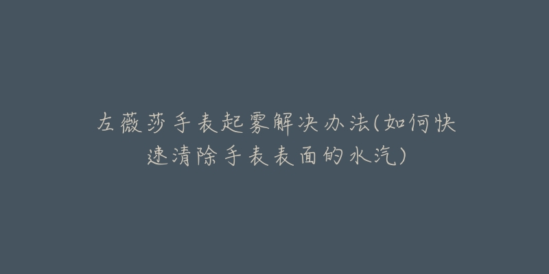 左薇莎手表起雾解决办法(如何快速清除手表表面的水汽)-名表号 左薇莎手表起雾解决办法(如何快速清除手表表面的水汽)