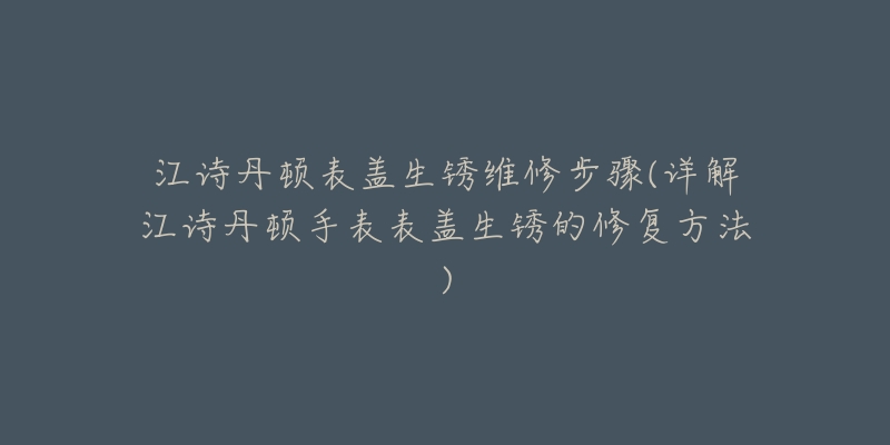 江诗丹顿表盖生锈维修步骤(详解江诗丹顿手表表盖生锈的修复方法)-名表号 江诗丹顿表盖生锈维修步骤(详解江诗丹顿手表表盖生锈的修复方法)