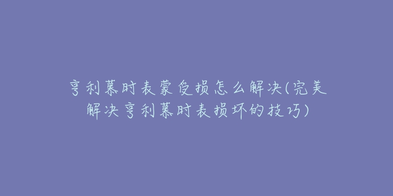 亨利慕时表蒙受损怎么解决(完美解决亨利慕时表损坏的技巧)-名表号 亨利慕时表蒙受损怎么解决(完美解决亨利慕时表损坏的技巧)