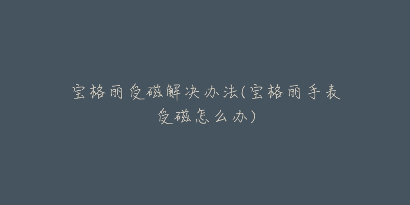 宝格丽受磁解决办法(宝格丽手表受磁怎么办)-名表号 宝格丽受磁解决办法(宝格丽手表受磁怎么办)