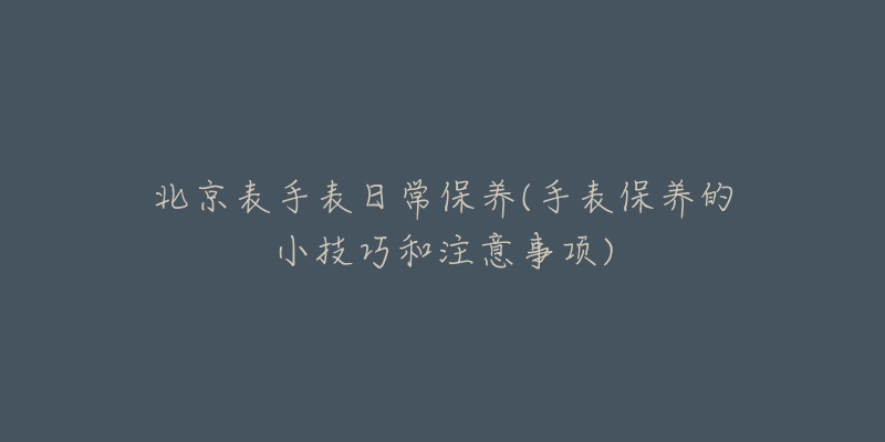 北京表手表日常保养(手表保养的小技巧和注意事项)-名表号 北京表手表日常保养(手表保养的小技巧和注意事项)