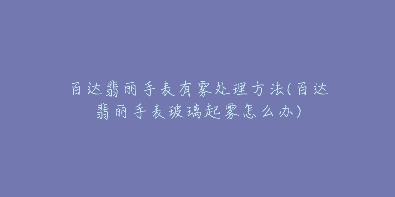 百达翡丽手表有雾处理方法(百达翡丽手表玻璃起雾怎么办)-名表号 百达翡丽手表有雾处理方法(百达翡丽手表玻璃起雾怎么办)