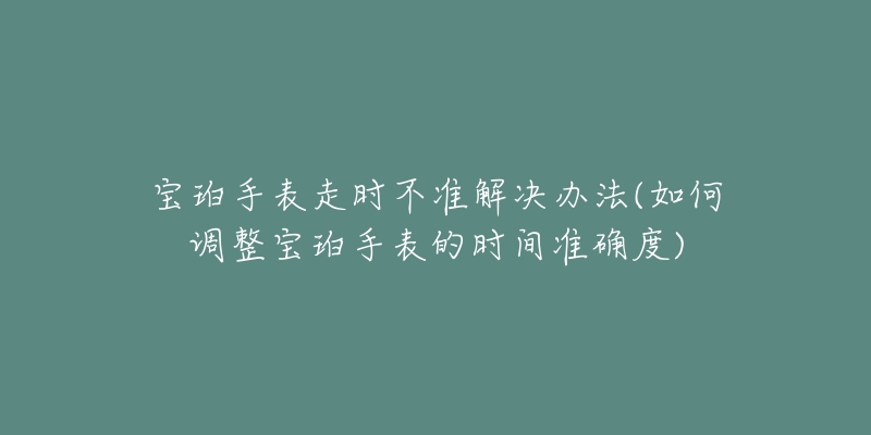 宝珀手表走时不准解决办法(如何调整宝珀手表的时间准确度)-名表号 宝珀手表走时不准解决办法(如何调整宝珀手表的时间准确度)