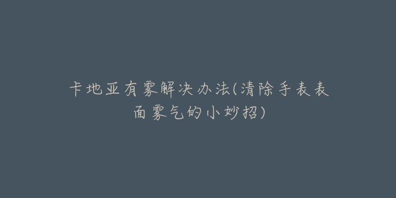 卡地亚有雾解决办法(清除手表表面雾气的小妙招)-名表号 卡地亚有雾解决办法(清除手表表面雾气的小妙招)