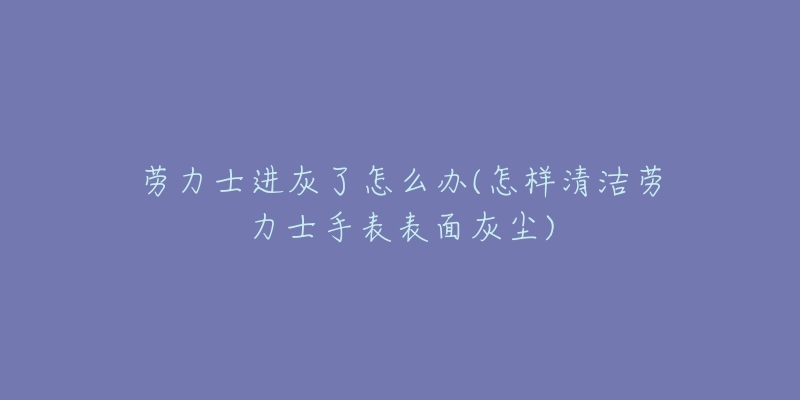 劳力士进灰了怎么办(怎样清洁劳力士手表表面灰尘)