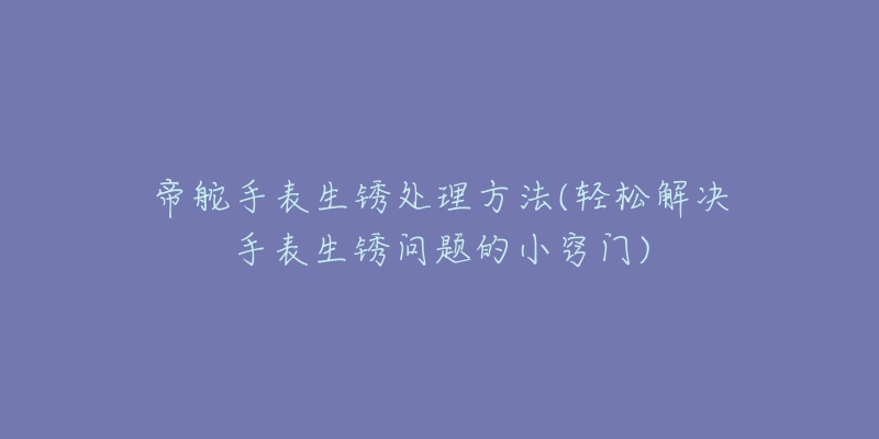 帝舵手表生锈处理方法(轻松解决手表生锈问题的小窍门)-名表号 帝舵手表生锈处理方法(轻松解决手表生锈问题的小窍门)