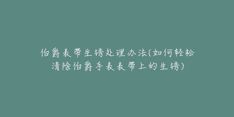 伯爵表带生锈处理办法(如何轻松清除伯爵手表表带上的生锈)-名表号 伯爵表带生锈处理办法(如何轻松清除伯爵手表表带上的生锈)