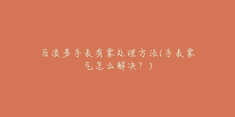 百浪多手表有雾处理方法(手表雾气怎么解决?)-名表号 百浪多手表有雾处理方法(手表雾气怎么解决?)