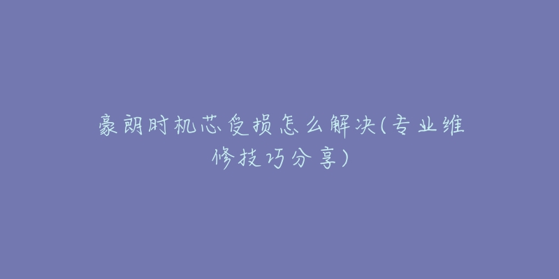 豪朗时机芯受损怎么解决(专业维修技巧分享)-名表号 豪朗时机芯受损怎么解决(专业维修技巧分享)