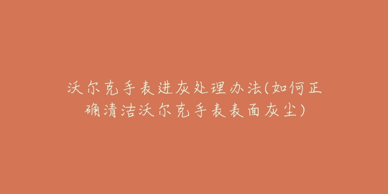 沃尔克手表进灰处理办法(如何正确清洁沃尔克手表表面灰尘)-名表号 沃尔克手表进灰处理办法(如何正确清洁沃尔克手表表面灰尘)