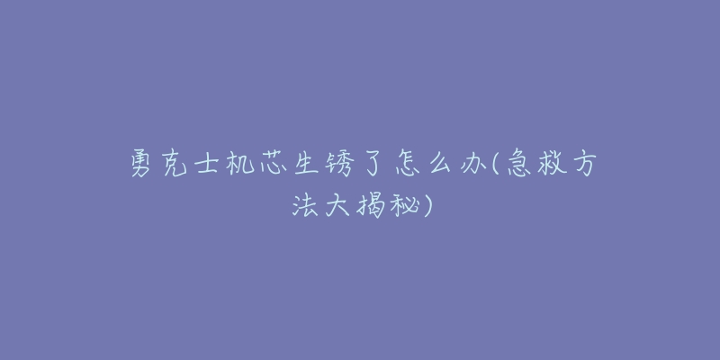 勇克士机芯生锈了怎么办(急救方法大揭秘)-名表号 勇克士机芯生锈了怎么办(急救方法大揭秘)